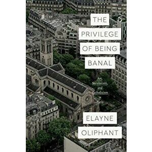 Privilege of Being Banal. Art, Secularism, and Catholicism in Paris, Paperback - Elayne Oliphant imagine