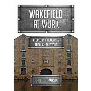 Wakefield at Work. People and Industries Through the Years, Paperback - Paul L. Dawson imagine