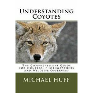 Understanding Coyotes: The Comprehensive Guide for Hunters, Photographers and Wildlife Observers, Paperback - Michael Huff imagine