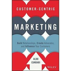 Customer-Centric Marketing: Build Relationships, Create Advocates, and Influence Your Customers, Hardcover - Aldo Cundari imagine