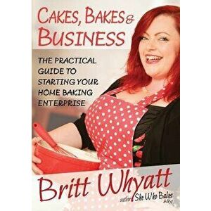 Cakes, Bakes and Business: The Practical Guide to Starting Your Home Baking Enterprise, Paperback - Britt Whyatt imagine
