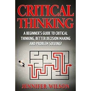 Critical Thinking: A Beginner's Guide to Critical Thinking, Better Decision Making and Problem Solving, Paperback - Jennifer Wilson imagine