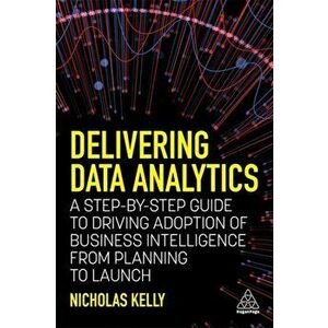 Delivering Data Analytics. A Step-By-Step Guide to Driving Adoption of Business Intelligence from Planning to Launch, Paperback - Nicholas Kelly imagine