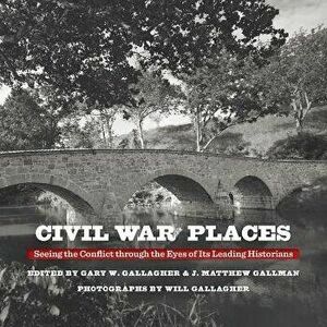 Civil War Places: Seeing the Conflict Through the Eyes of Its Leading Historians, Hardcover - Gary W. Gallagher imagine