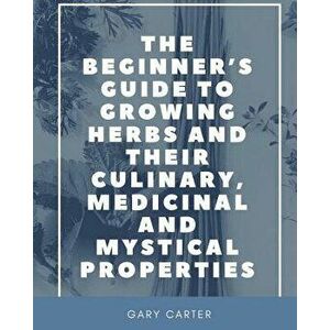 The Beginner's Guide to Growing Herbs and their Culinary, Medicinal and Mystical Properties, Paperback - Gary Carter imagine