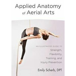 Applied Anatomy of Aerial Arts: An Illustrated Guide to Strength, Flexibility, Training, and Injury Prevention, Paperback - Emily Scherb imagine