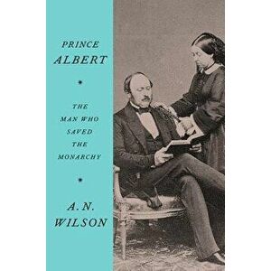 Prince Albert: The Man Who Saved the Monarchy, Hardcover - A. N. Wilson imagine