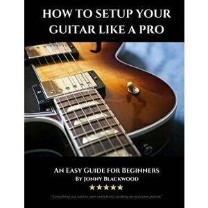 How To Setup Your Guitar Like A Pro: An Easy Guide for Beginners, Paperback - Jonny Blackwood imagine