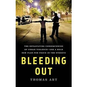 Bleeding Out: The Devastating Consequences of Urban Violence--And a Bold New Plan for Peace in the Streets, Hardcover - Thomas Abt imagine