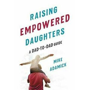 Raising Empowered Daughters: A Dad-To-Dad Guide, Paperback - Mike Adamick imagine