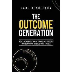 The Outcome Generation: How a New Generation of Technology Vendors Thrives Through True Customer Success, Paperback - Paul J. Henderson imagine
