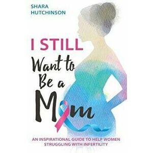 I STILL Want to Be a Mom: An Inspirational Guide to Help Women Struggling with Infertility, Paperback - Shara Hutchinson imagine