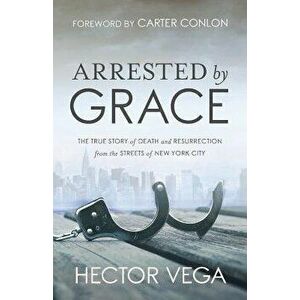 Arrested By Grace: The True Story of Death and Resurrection from the Streets of New York City, Paperback - Hector Vega imagine