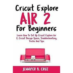 Cricut Explore Air 2 For Beginners: Learn How to Set Up Cricut Explore Air 2, Cricut DesignSpace, Troubleshooting, Tricks and Tips (Complete Beginners imagine