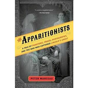 The Apparitionists: A Tale of Phantoms, Fraud, Photography, and the Man Who Captured Lincoln's Ghost, Paperback - Peter Manseau imagine
