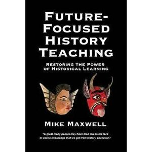 Future-Focused History Teaching: Restoring the Power of Historical Learning, Paperback - Mike Maxwell imagine