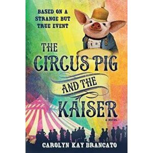 The Circus Pig and the Kaiser: A Novel: Based on a Strange But True Event, Paperback - Carolyn Kay Brancato imagine