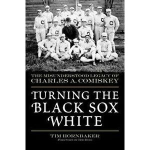 Turning the Black Sox White: The Misunderstood Legacy of Charles A. Comiskey, Paperback - Tim Hornbaker imagine