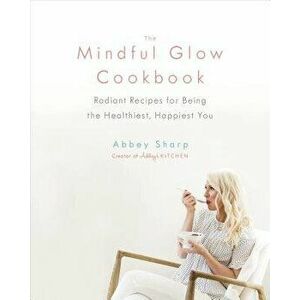 The Mindful Glow Cookbook: Radiant Recipes for Being the Healthiest, Happiest You, Hardcover - Abbey Sharp imagine