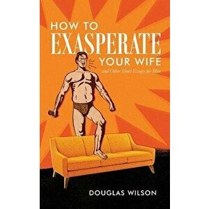 How to Exasperate Your Wife and Other Short Essays for Men, Paperback - Douglas Wilson imagine