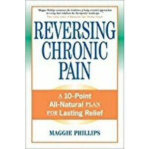 Reversing Chronic Pain: A 10-Point All-Natural Plan for Lasting Relief, Paperback - Maggie Phillips imagine