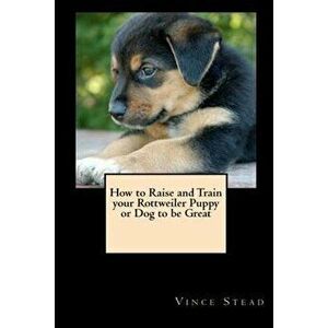 How to Raise and Train Your Rottweiler Puppy or Dog to Be Great, Paperback - Vince Stead imagine