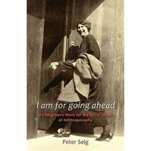 I Am for Going Ahead: Ita Wegman's Work for the Social Ideals of Anthroposophy, Paperback - Peter Selg imagine
