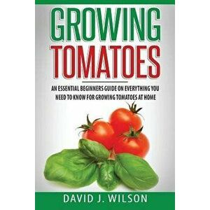 Growing Tomatoes: An Essential Beginners Guide on Everything You Need to Know for Growing Tomatoes at Home, Paperback - David J. Wilson imagine
