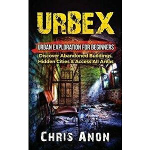 Urbex: Urban Exploration for Beginners: Discover Abandoned Buildings, Hidden Cities & Access All Areas - Chris Anon imagine