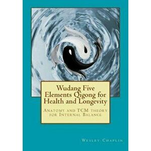 Wudang Five Elements Qigong for Health and Longevity: Anatomy and Tcm Theory for Internal Balance, Paperback - Wesley Chaplin imagine