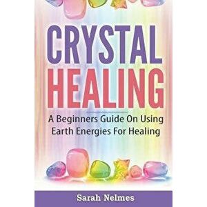 Crystal Healing: A Beginners Guide on Using Earth Energies for Healing, Paperback - Sarah Nelmes imagine