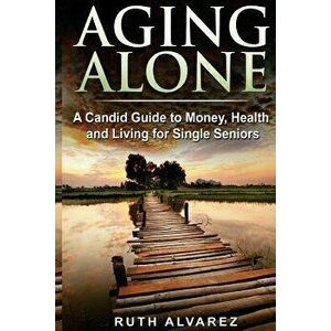 Aging Alone: A Candid Guide to Money, Health and Living for Single Seniors - Ruth Alvarez imagine