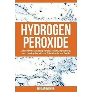 Hydrogen Peroxide: Discover the Amazing Natural Health, Household and Healing Benefits of This Miracle in a Bottle, Paperback - Megan Meyer imagine