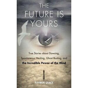 Future Is Yours: True Stories about Dowsing, Spontaneous Healing, Ghost Busting, and the Incredible Power of the Mind, Paperback - Raymon Grace imagine