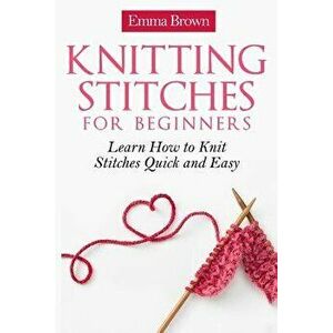 Knitting Stitches for Beginners: Learn How to Knit Stitches Quick and Easy, Paperback - Emma Brown imagine