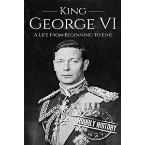 King George VI: A Life from Beginning to End - Hourly History imagine