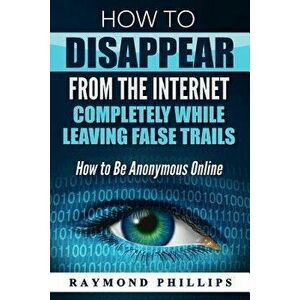 How to Disappear from the Internet Completely While Leaving False Trails: How to Be Anonymous Online, Paperback - Raymond Phillips imagine