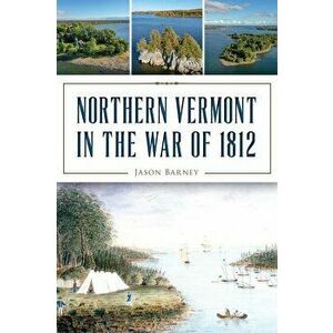 Northern Vermont in the War of 1812, Paperback - Jason Barney imagine