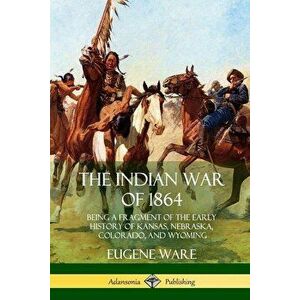 The Indian War of 1864: Being a Fragment of the Early History of Kansas, Nebraska, Colorado, and Wyoming, Paperback - Eugene Ware imagine