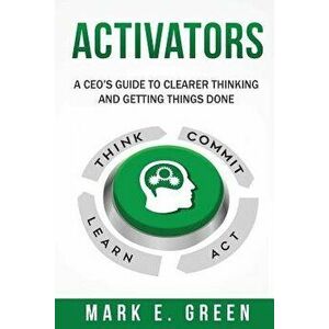 Activators: A Ceo's Guide to Clearer Thinking and Getting Things Done, Paperback - Mark E. Green imagine