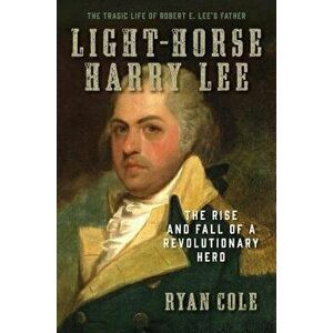 Light-Horse Harry Lee: The Rise and Fall of a Revolutionary Hero - The Tragic Life of Robert E. Lee's Father, Hardcover - Ryan Cole imagine