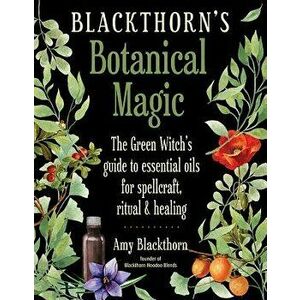 Blackthorn's Botanical Magic: The Green Witch's Guide to Essential Oils for Spellcraft, Ritual & Healing, Paperback - Amy Blackthorn imagine