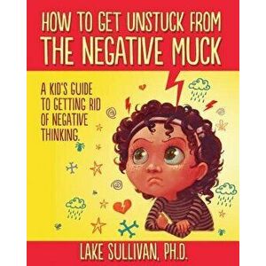 How to Get Unstuck from the Negative Muck: A Kid's Guide to Getting Rid of Negative Thinking, Paperback - Lake Sullivan Ph. D. imagine
