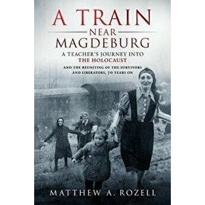 A Train Near Magdeburg: A Teacher's Journey Into the Holocaust, and the Reuniting of the Survivors and Liberators, 70 Years on - Matthew Rozell imagine