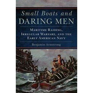 Small Boats and Daring Men: Maritime Raiding, Irregular Warfare, and the Early American Navy, Hardcover - Benjamin Armstrong imagine