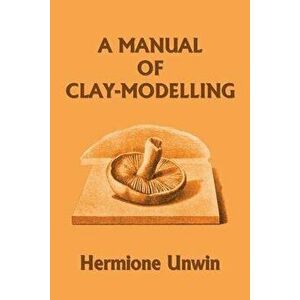 A Manual of Clay-Modelling (Yesterday's Classics), Paperback - Mary Louisa Hermione Unwin imagine
