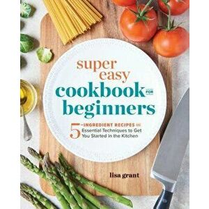 Super Easy Cookbook for Beginners: 5-Ingredient Recipes and Essential Techniques to Get You Started in the Kitchen, Paperback - Lisa Grant imagine