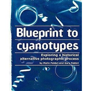 Blueprint to Cyanotypes: Exploring a Historical Alternative Photographic Process, Paperback - Malin Fabbri imagine