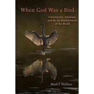When God Was a Bird: Christianity, Animism, and the Re-Enchantment of the World, Paperback - Mark I. Wallace imagine