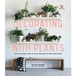 Decorating with Plants: What to Choose, Ways to Style, and How to Make Them Thrive, Hardcover - Baylor Chapman imagine